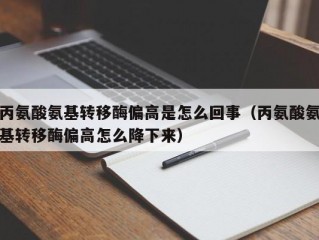 丙氨酸氨基转移酶偏高是怎么回事（丙氨酸氨基转移酶偏高怎么降下来）