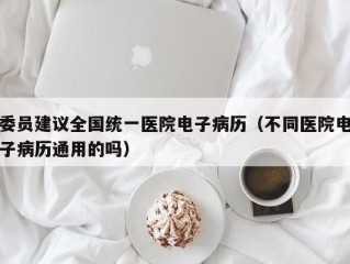 委员建议全国统一医院电子病历（不同医院电子病历通用的吗）