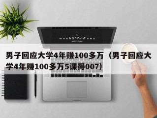 男子回应大学4年赚100多万（男子回应大学4年赚100多万5课得007）