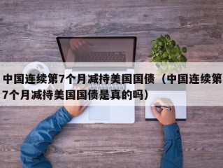 中国连续第7个月减持美国国债（中国连续第7个月减持美国国债是真的吗）