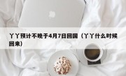 丫丫预计不晚于4月7日回国（丫丫什么时候回来）