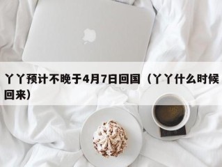 丫丫预计不晚于4月7日回国（丫丫什么时候回来）