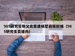 985研究生帮父卖菜遭隔壁商贩掀摊（985研究生卖猪肉）