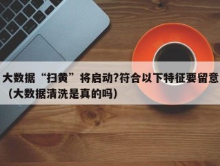 大数据“扫黄”将启动?符合以下特征要留意（大数据清洗是真的吗）