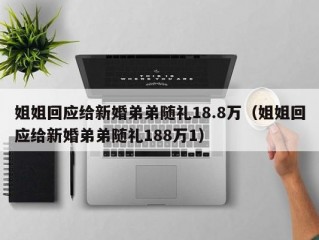 姐姐回应给新婚弟弟随礼18.8万（姐姐回应给新婚弟弟随礼188万1）