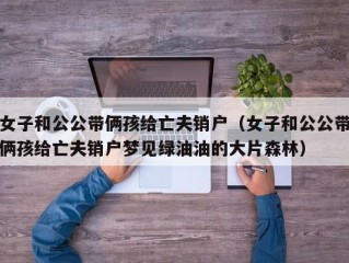 女子和公公带俩孩给亡夫销户（女子和公公带俩孩给亡夫销户梦见绿油油的大片森林）