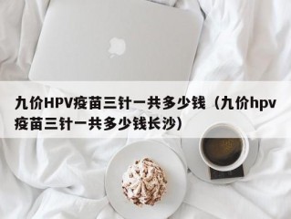 九价HPV疫苗三针一共多少钱（九价hpv疫苗三针一共多少钱长沙）