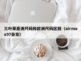 三叶草亚洲尺码和欧洲尺码区别（airmax97杂交）