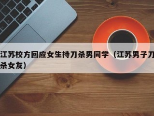 江苏校方回应女生持刀杀男同学（江苏男子刀杀女友）