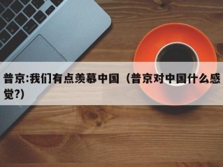 普京:我们有点羡慕中国（普京对中国什么感觉?）