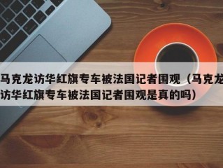 马克龙访华红旗专车被法国记者围观（马克龙访华红旗专车被法国记者围观是真的吗）