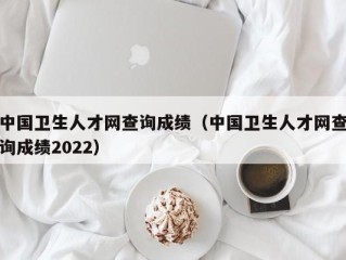 中国卫生人才网查询成绩（中国卫生人才网查询成绩2022）