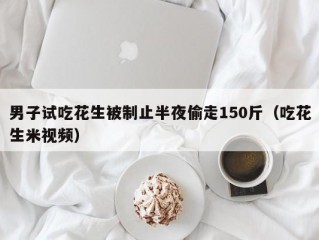 男子试吃花生被制止半夜偷走150斤（吃花生米视频）