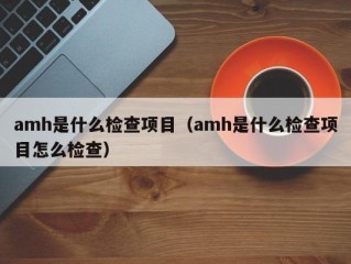 amh是什么检查项目（amh是什么检查项目怎么检查）