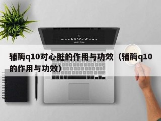 辅酶q10对心脏的作用与功效（辅酶q10的作用与功效）