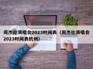 周杰伦演唱会2023时间表（周杰伦演唱会2023时间表杭州）