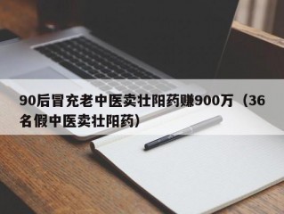 90后冒充老中医卖壮阳药赚900万（36名假中医卖壮阳药）