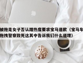 被拖走女子否认蹭热度要求宝马道歉（宝马车拖拽警察致死这其中告诉我们什么道理）