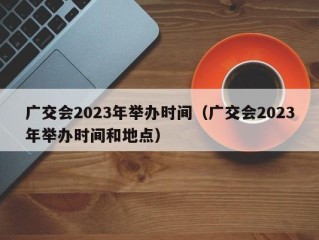 广交会2023年举办时间（广交会2023年举办时间和地点）