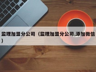 监理加盟分公司（监理加盟分公司,添加微信）