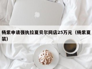 杨紫申请强执拉夏贝尔网店25万元（杨紫夏装）