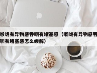 喉咙有异物感吞咽有堵塞感（喉咙有异物感吞咽有堵塞感怎么缓解）