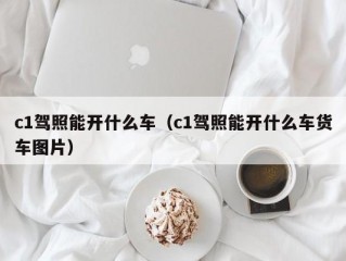 c1驾照能开什么车（c1驾照能开什么车货车图片）