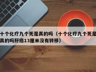 十个化疗九个死是真的吗（十个化疗九个死是真的吗肝癌13厘米没有转移）