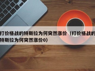 打价格战的特斯拉为何突然涨价（打价格战的特斯拉为何突然涨价0）