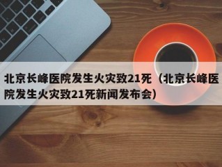 北京长峰医院发生火灾致21死（北京长峰医院发生火灾致21死新闻发布会）