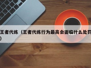 王者代练（王者代练行为最高会面临什么处罚）