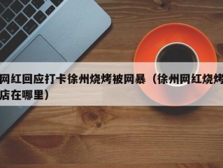 网红回应打卡徐州烧烤被网暴（徐州网红烧烤店在哪里）