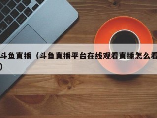 斗鱼直播（斗鱼直播平台在线观看直播怎么看）