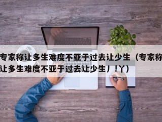 专家称让多生难度不亚于过去让少生（专家称让多生难度不亚于过去让少生丿!丫）