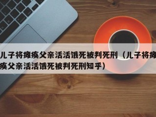 儿子将瘫痪父亲活活饿死被判死刑（儿子将瘫痪父亲活活饿死被判死刑知乎）