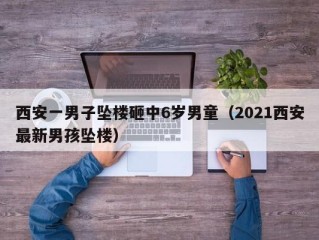 西安一男子坠楼砸中6岁男童（2021西安最新男孩坠楼）