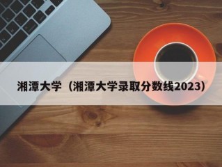 湘潭大学（湘潭大学录取分数线2023）