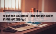 哪里回收老式旧缝纫机（哪里回收老式旧缝纫机好看的玻璃是dgp）