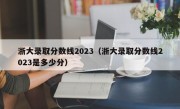 浙大录取分数线2023（浙大录取分数线2023是多少分）