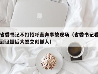 省委书记不打招呼直奔事故现场（省委书记看到证据后大怒立刻抓人）