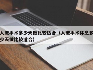 人流手术多少天做比较适合（人流手术休息多少天做比较适合）