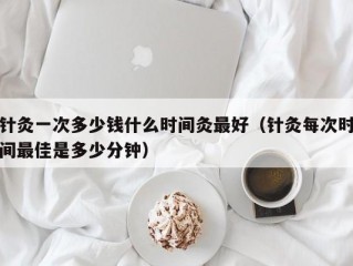 针灸一次多少钱什么时间灸最好（针灸每次时间最佳是多少分钟）