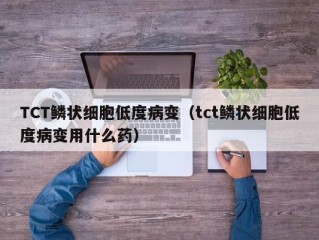 TCT鳞状细胞低度病变（tct鳞状细胞低度病变用什么药）