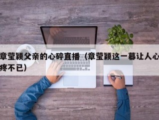 章莹颖父亲的心碎直播（章莹颖这一幕让人心疼不已）