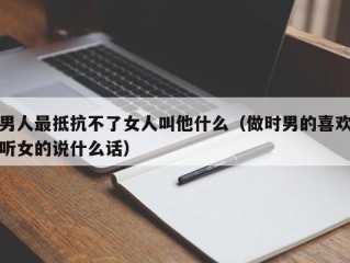 男人最抵抗不了女人叫他什么（做时男的喜欢听女的说什么话）