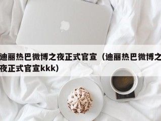 迪丽热巴微博之夜正式官宣（迪丽热巴微博之夜正式官宣kkk）