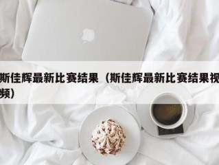 斯佳辉最新比赛结果（斯佳辉最新比赛结果视频）