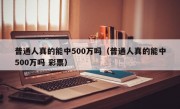 普通人真的能中500万吗（普通人真的能中500万吗 彩票）