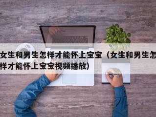 女生和男生怎样才能怀上宝宝（女生和男生怎样才能怀上宝宝视频播放）