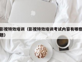 影视特效培训（影视特效培训考试内容有哪些题）